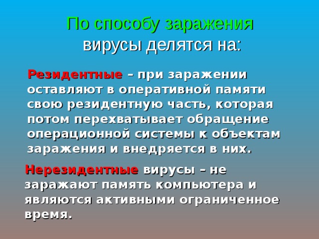 По способу заражения   вирусы делятся на: Резидентные – при заражении оставляют в оперативной памяти свою резидентную часть, которая потом перехватывает обращение операционной системы к объектам заражения и внедряется в них. Нерезидентные вирусы – не заражают память компьютера и являются активными ограниченное время. 