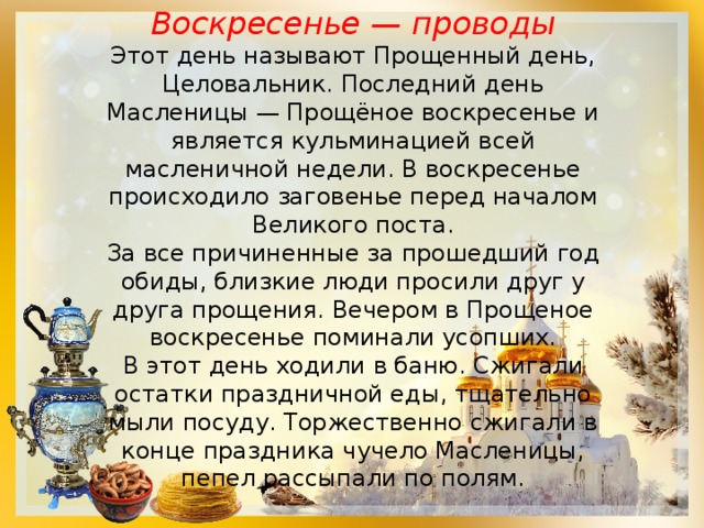 Воскресенье — проводы Этот день называют Прощенный день, Целовальник. Последний день Масленицы — Прощёное воскресенье и является кульминацией всей масленичной недели. В воскресенье происходило заговенье перед началом Великого поста. За все причиненные за прошедший год обиды, близкие люди просили друг у друга прощения. Вечером в Прощеное воскресенье поминали усопших. В этот день ходили в баню. Сжигали остатки праздничной еды, тщательно мыли посуду. Торжественно сжигали в конце праздника чучело Масленицы, пепел рассыпали по полям. 