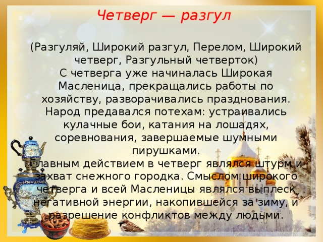 Четверг — разгул  (Разгуляй, Широкий разгул, Перелом, Широкий четверг, Разгульный четверток) С четверга уже начиналась Широкая Масленица, прекращались работы по хозяйству, разворачивались празднования. Народ предавался потехам: устраивались кулачные бои, катания на лошадях, соревнования, завершаемые шумными пирушками.  Главным действием в четверг являлся штурм и захват снежного городка. Смыслом широкого четверга и всей Масленицы являлся выплеск негативной энергии, накопившейся за зиму, и разрешение конфликтов между людьми. 