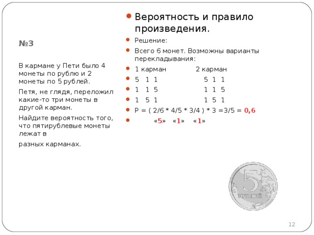 Вероятность и правило произведения. Решение: Всего 6 монет. Возможны варианты перекладывания: 1 карман 2 карман 5 1 1 5 1 1 1 1 5 1 1 5 1 5 1 1 5 1 Р = ( 2 /6  * 4 /5  * 3 /4 ) * 3 = 3 /5 = 0 , 6  « 5 » « 1 » « 1 »  № 3 В кармане у Пети было 4 монеты по рублю и 2 монеты по 5 рублей. Петя, не глядя, переложил какие-то три монеты в другой карман. Найдите вероятность того, что пятирублевые монеты лежат в разных карманах.  