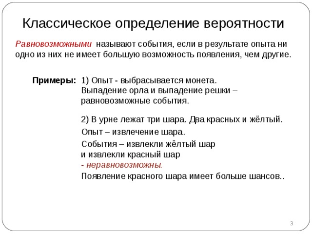 Классическое определение вероятности Равновозможными называют события, если в результате опыта ни одно из них не имеет большую возможность появления, чем другие. Примеры :  1)  Опыт -  выбрасывается монета.  Выпадение орла и выпадение решки – равновозможные события. 2) В урне лежат три шара. Два красных и жёлтый. Опыт – извлечение шара. События – извлекли жёлтый шар  и извлекли красный шар  - неравновозможны.  Появление красного шара имеет больше шансов..  
