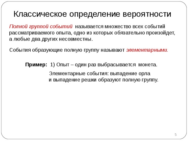 Классическое определение вероятности Полной группой событий называется множество всех событий рассматриваемого опыта, одно из которых обязательно произойдет, а любые два других несовместны.  События образующие полную группу называют элементарными.  Пример :  1)  Опыт –  один раз  выбрасывается монета.  Элементарные события : выпадение орла и выпадение решки образуют полную группу.  