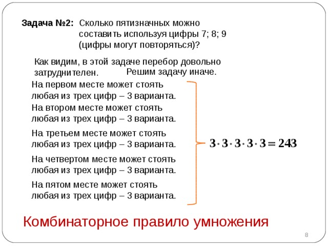 Задача №2 :  Сколько пятизначных можно  составить используя цифры 7 ; 8; 9  (цифры могут повторяться) ?  Как видим, в этой задаче перебор довольно затруднителен.  Решим задачу иначе.  На первом месте может стоять любая из трех цифр – 3 варианта.  На втором месте может стоять любая из трех цифр – 3 варианта.  На третьем месте может стоять любая из трех цифр – 3 варианта.  На четвертом месте может стоять любая из трех цифр – 3 варианта.  На пятом месте может стоять любая из трех цифр – 3 варианта.  Комбинаторное правило умножения  