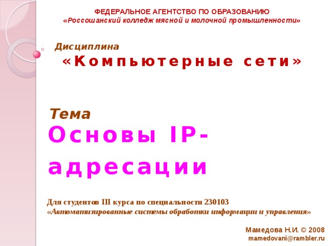 ФЕДЕРАЛЬНОЕ АГЕНТСТВО ПО ОБРАЗОВАНИЮ «Россошанский колледж мясной и молочной промышленности» Дисциплина   «Компьютерные сети» Тема Основы IP-адресации Для студентов III курса по специальности 230103 « Автоматизированные системы обработки информации и управления » Мамедова Н.И. © 2008  mamedovani@rambler.ru 