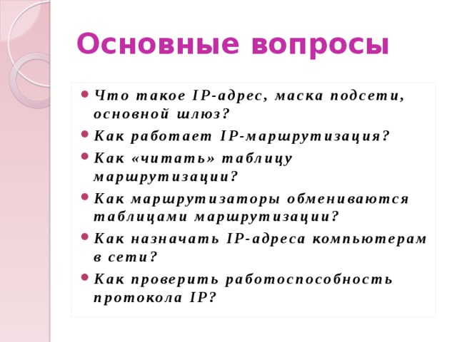 Основные вопросы Что такое IP-адрес, маска подсети, основной шлюз? Как работает IP-маршрутизация? Как «читать» таблицу маршрутизации? Как маршрутизаторы обмениваются таблицами маршрутизации? Как назначать IP-адреса компьютерам в сети? Как проверить работоспособность протокола IP? 