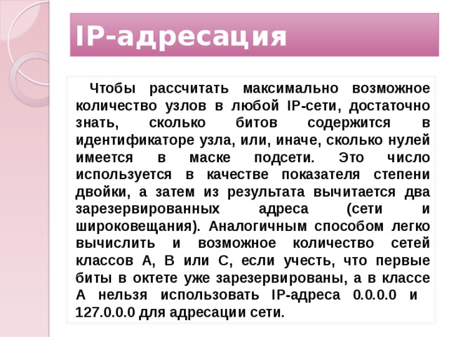 IP-адресация Чтобы рассчитать максимально возможное количество узлов в любой IP-сети, достаточно знать, сколько битов содержится в идентификаторе узла, или, иначе, сколько нулей имеется в маске подсети. Это число используется в качестве показателя степени двойки, а затем из результата вычитается два зарезервированных адреса (сети и широковещания). Аналогичным способом легко вычислить и возможное количество сетей классов A, B или C, если учесть, что первые биты в октете уже зарезервированы, а в классе A нельзя использовать IP-адреса 0.0.0.0 и 127.0.0.0 для адресации сети.  