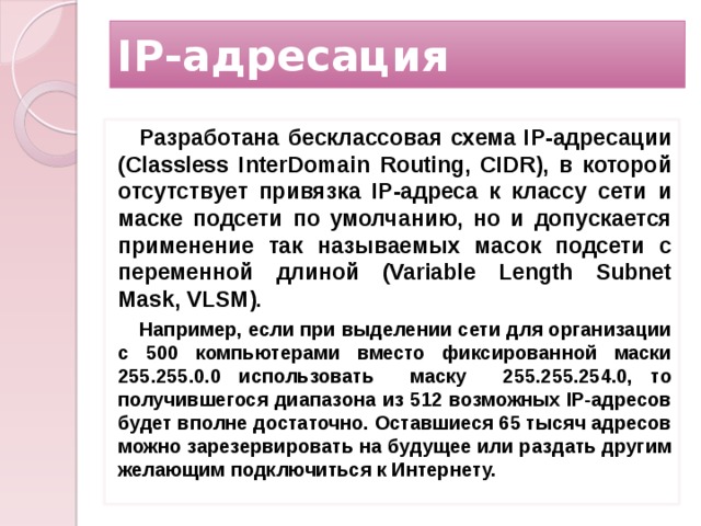 IP-адресация Разработана бесклассовая схема IP-адресации (Classless InterDomain Routing, CIDR), в которой отсутствует привязка IP-адреса к классу сети и маске подсети по умолчанию, но и допускается применение так называемых масок подсети с переменной длиной (Variable Length Subnet Mask, VLSM). Например, если при выделении сети для организации с 500 компьютерами вместо фиксированной маски 255.255.0.0 использовать маску 255.255.254.0, то получившегося диапазона из 512 возможных IP-адресов будет вполне достаточно. Оставшиеся 65 тысяч адресов можно зарезервировать на будущее или раздать другим желающим подключиться к Интернету.  