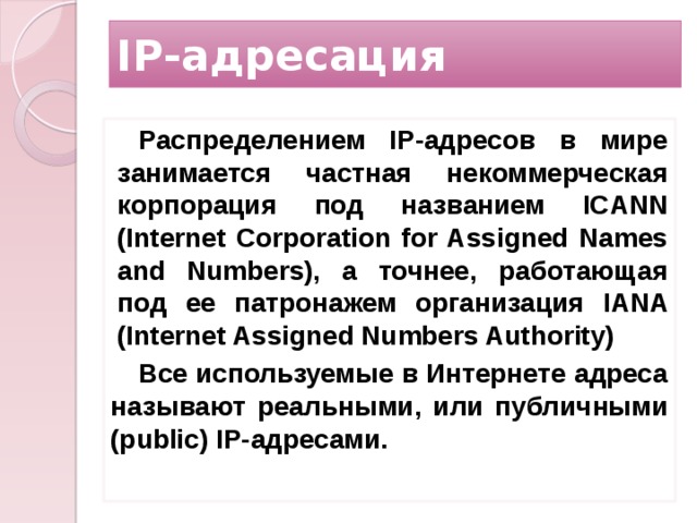 IP-адресация Распределением IP-адресов в мире занимается частная некоммерческая корпорация под названием ICANN (Internet Corporation for Assigned Names and Numbers), а точнее, работающая под ее патронажем организация IANA (Internet As­signed Numbers Authority) Все используемые в Интернете адреса называют реальными, или публичными (public) IP-адресами.  