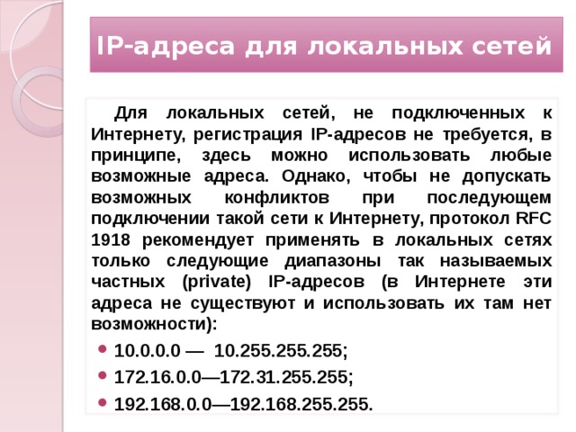 IP-адреса для локальных сетей Для локальных сетей, не подключенных к Интернету, регистрация IP-адресов не требуется, в принципе, здесь можно использовать любые возможные адреса. Однако, чтобы не допускать возможных конфликтов при последующем подключении такой сети к Интернету, протокол RFC 1918 рекомендует применять в локальных сетях только следующие диапазоны так называемых частных (private) IP-адресов (в Интернете эти адреса не существуют и использовать их там нет возможности): 10.0.0.0 — 10.255.255.255; 172.16.0.0—172.31.255.255; 192.168.0.0—192.168.255.255.  