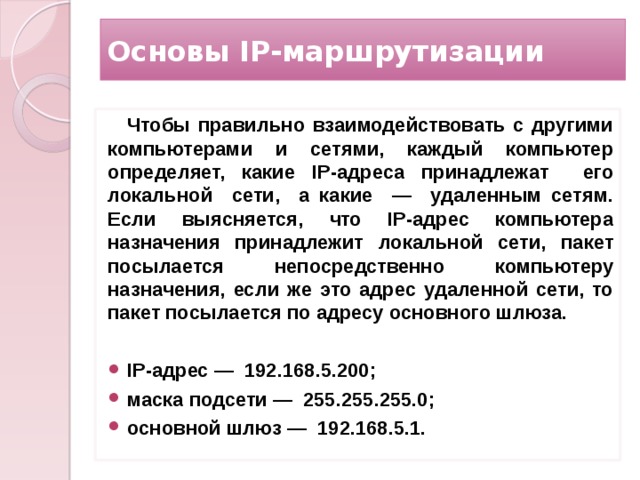 Основы IP-маршрутизации Чтобы правильно взаимодействовать с другими компьютерами и сетями, каждый компьютер определяет, какие IP-адреса принадлежат его локальной сети, а какие — удаленным сетям. Если выясняется, что IP-адрес компьютера назначения принадлежит локальной сети, пакет посылается непосредственно компьютеру назначения, если же это адрес удаленной сети, то пакет посылается по адресу основного шлюза.  IP-адрес — 192.168.5.200; маска подсети — 255.255.255.0; основной шлюз — 192.168.5.1.   