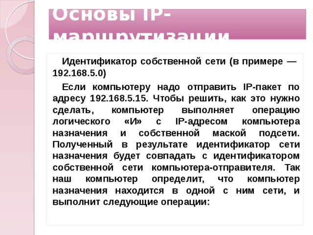 Основы IP-маршрутизации Идентификатор собственной сети (в примере — 192.168.5.0) Если компьютеру надо отправить IP-пакет по адресу 192.168.5.15. Чтобы решить, как это нужно сделать, компьютер выполняет операцию логического «И» с IP-адресом компьютера назначения и собственной маской подсети. Полученный в результате идентификатор сети назначения будет совпадать с идентификатором собственной сети компьютера-отправителя. Так наш компьютер определит, что компьютер назначения находится в одной с ним сети, и выполнит следующие операции:  