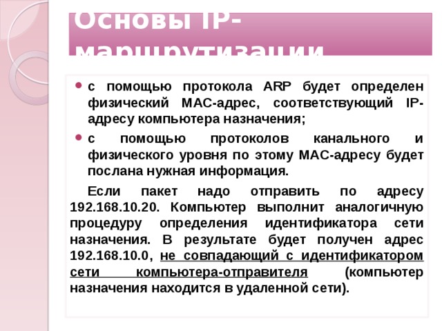 Основы IP-маршрутизации с помощью протокола ARP будет определен физический MAC-адрес, соответствующий IP-адресу компьютера назначения; с помощью протоколов канального и физического уровня по этому MAC-адресу будет послана нужная информация. Если пакет надо отправить по адресу 192.168.10.20. Компьютер выполнит аналогичную процедуру определения идентификатора сети назначения. В результате будет получен адрес 192.168.10.0, не совпадающий с идентификатором сети компьютера-отправителя (компьютер назначения находится в удаленной сети).   