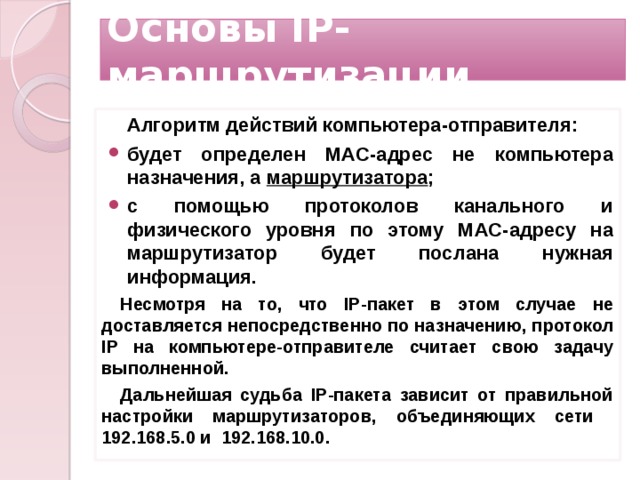 Основы IP-маршрутизации Алгоритм действий компьютера-отправителя: будет определен MAC-адрес не компьютера назначения, а маршрутизатора ; с помощью протоколов канального и физического уровня по этому MAC-адресу на маршрутизатор будет послана нужная информация. Несмотря на то, что IP-пакет в этом случае не доставляется непосредственно по назначению, протокол IP на компьютере-отправителе считает свою задачу выполненной. Дальнейшая судьба IP-пакета зависит от правильной настройки маршрутизаторов, объединяющих сети 192.168.5.0 и 192.168.10.0.     