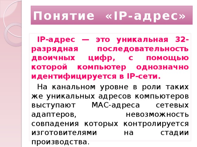 Понятие «IP-адрес» IP-адрес — это уникальная 32-разрядная последовательность двоичных цифр, с помощью которой компьютер однозначно идентифицируется в IP-сети. На канальном уровне в роли таких же уникальных адресов компьютеров выступают MAC-адреса сетевых адаптеров, невозможность совпадения которых контролируется изготовителями на стадии производства. 