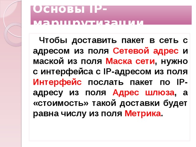 Основы IP-маршрутизации Чтобы доставить пакет в сеть с адресом из поля Сетевой адрес и маской из поля Маска сети , нужно с интерфейса с IP-адресом из поля Интерфейс послать пакет по IP-адресу из поля Адрес шлюза , а «стоимость» такой доставки будет равна числу из поля Метрика .    