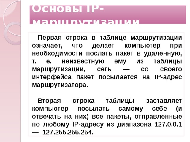Основы IP-маршрутизации Первая строка в таблице маршрутизации означает, что делает компьютер при необходимости послать пакет в удаленную, т. е. неизвестную ему из таблицы маршрутизации, сеть — со своего интерфейса пакет посылается на IP-адрес маршрутизатора.  Вторая строка таблицы заставляет компьютер посылать самому себе (и отвечать на них) все пакеты, отправленные по любому IP-адресу из диапазона 127.0.0.1 — 127.255.255.254.     