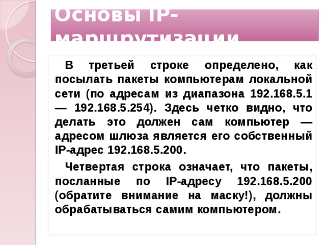 Основы IP-маршрутизации В третьей строке определено, как посылать пакеты компьютерам локальной сети (по адресам из диапазона 192.168.5.1 — 192.168.5.254). Здесь четко видно, что делать это должен сам компьютер — адресом шлюза является его собственный IP-адрес 192.168.5.200. Четвертая строка означает, что пакеты, посланные по IP-адресу 192.168.5.200 (обратите внимание на маску!), должны обрабатываться самим компьютером.     