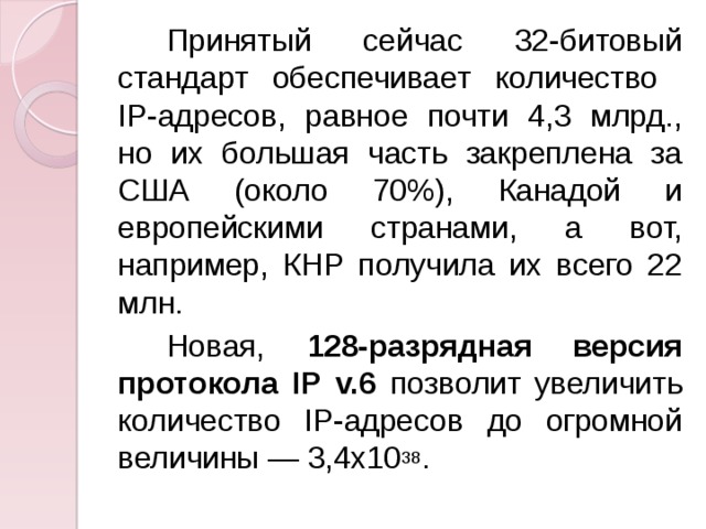 Принятый сейчас 32-битовый стандарт обеспечивает количество  IP-адресов, равное почти 4,3 млрд., но их большая часть закреплена за США (около 70%), Канадой и европейскими странами, а вот, например, КНР получила их всего 22 млн. Новая, 128-разрядная версия протокола IP  v.6 позволит увеличить количество IP-адресов до огромной величины — 3,4x10 38 . 
