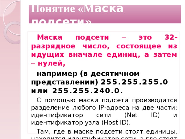 Понятие «М аска подсети» Маска подсети  это 32-разрядное число, состоящее из идущих вначале единиц, а затем  нулей, например (в десятичном представлении) 255.255.255.0 или 255.255.240.0. С помощью маски подсети производится разделение любого IP-адреса на две части: идентификатор сети (Net ID) и идентификатор узла (Host ID). Там, где в маске подсети стоят единицы, находится идентификатор сети, а где стоят нули  идентификатор узла.  