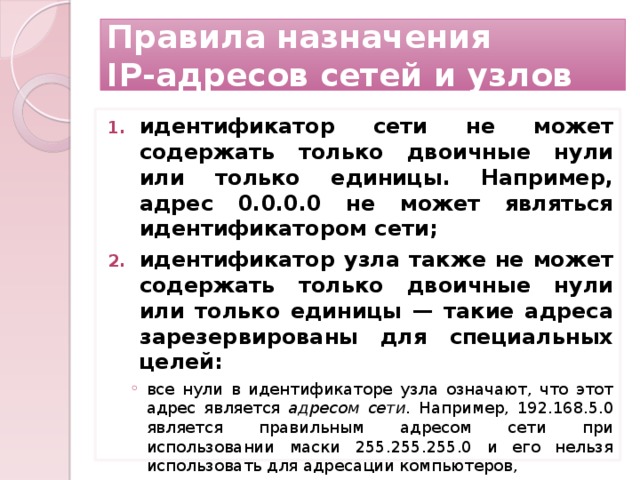 Правила назначения  IP-адресов сетей и узлов идентификатор сети не может содержать только двоичные нули или только единицы. Например, адрес 0.0.0.0 не может являться идентификатором сети; идентификатор узла также не может содержать только двоичные нули или только единицы — такие адреса зарезервированы для специальных целей: все нули в идентификаторе узла означают, что этот адрес является адресом сети. Например, 192.168.5.0 является правильным адресом сети при использовании маски 255.255.255.0 и его нельзя использовать для адресации компьютеров, все нули в идентификаторе узла означают, что этот адрес является адресом сети. Например, 192.168.5.0 является правильным адресом сети при использовании маски 255.255.255.0 и его нельзя использовать для адресации компьютеров, 