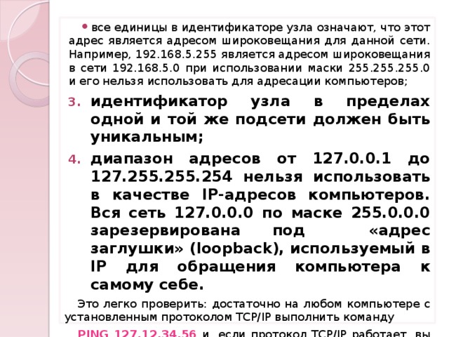 все единицы в идентификаторе узла означают, что этот адрес является адресом широковещания для данной сети. Например, 192.168.5.255 является адресом широковещания в сети 192.168.5.0 при использовании маски 255.255.255.0 и его нельзя использовать для адресации компьютеров; идентификатор узла в пределах одной и той же подсети должен быть уникальным; диапазон адресов от 127.0.0.1 до 127.255.255.254 нельзя использовать в качестве IP-адресов компьютеров. Вся сеть 127.0.0.0 по маске 255.0.0.0 зарезервирована под «адрес заглушки» (loopback), используемый в IP для обращения компьютера к самому себе. Это легко проверить: достаточно на любом компьютере с установленным протоколом TCP/IP выполнить команду PING 127.12.34.56 и, если протокол TCP/IP работает, вы увидите, как компьютер будет отвечать на собственные запросы.  