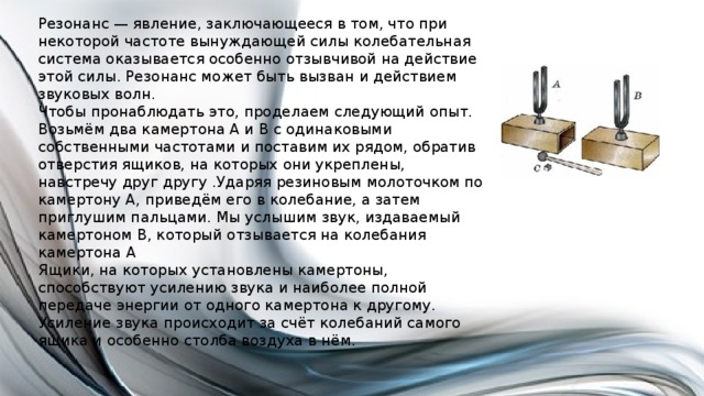 Резонанс — явление, заключающееся в том, что при некоторой частоте вынуждающей силы колебательная система оказывается особенно отзывчивой на действие этой силы. Резонанс может быть вызван и действием звуковых волн. Чтобы пронаблюдать это, проделаем следующий опыт. Возьмём два камертона А и В с одинаковыми собственными частотами и поставим их рядом, обратив отверстия ящиков, на которых они укреплены, навстречу друг другу .Ударяя резиновым молоточком по камертону А, приведём его в колебание, а затем приглушим пальцами. Мы услышим звук, издаваемый камертоном В, который отзывается на колебания камертона А Ящики, на которых установлены камертоны, способствуют усилению звука и наиболее полной передаче энергии от одного камертона к другому. Усиление звука происходит за счёт колебаний самого ящика и особенно столба воздуха в нём. 