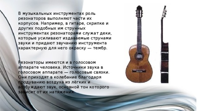 В музыкальных инструментах роль резонаторов выполняют части их корпусов. Например, в гитаре, скрипке и других подобных им струнных инструментах резонаторами служат деки, которые усиливают издаваемые струнами звуки и придают звучанию инструмента характерную для него окраску — тембр. Резонаторы имеются и в голосовом аппарате человека. Источники звука в голосовом аппарате — голосовые связки. Они приходят в колебание благодаря продуванию воздуха из лёгких и возбуждают звук, основной тон которого зависит от их натяжения. 