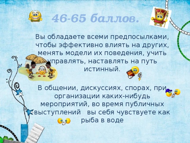 46-65 баллов. Вы обладаете всеми предпосылками, чтобы эффективно влиять на других, менять модели их поведения, учить управлять, наставлять на путь истинный. В общении, дискуссиях, спорах, при организации каких-нибудь мероприятий, во время публичных выступлений вы себя чувствуете как рыба в воде 