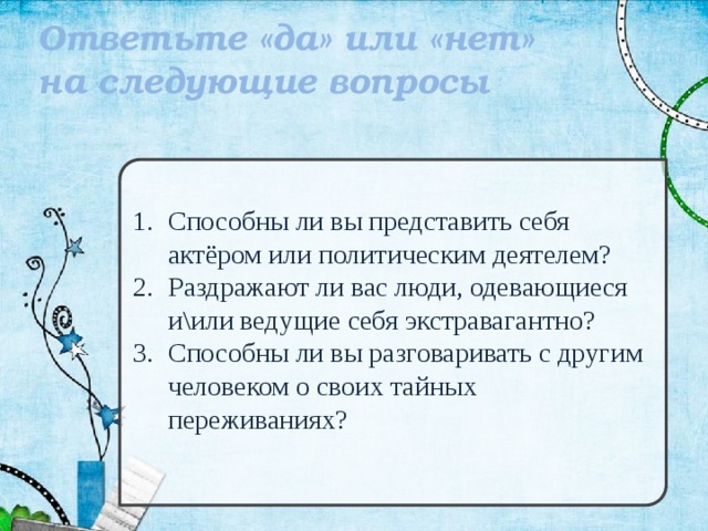 Ответьте «да» или «нет» на следующие вопросы Способны ли вы представить себя актёром или политическим деятелем? Раздражают ли вас люди, одевающиеся и\или ведущие себя экстравагантно? Способны ли вы разговаривать с другим человеком о своих тайных переживаниях? 