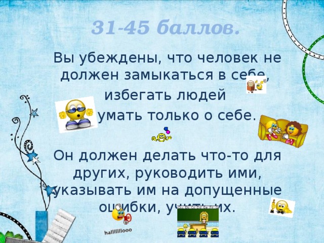 31-45 баллов. Вы убеждены, что человек не должен замыкаться в себе, избегать людей и думать только о себе. Он должен делать что-то для других, руководить ими, указывать им на допущенные ошибки, учить их. 