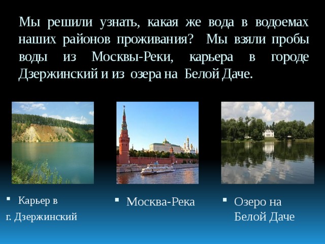 Мы решили узнать, какая же вода в водоемах наших районов проживания? Мы взяли пробы воды из Москвы-Реки, карьера в городе Дзержинский и из озера на Белой Даче. Карьер в Москва-Река Озеро на Белой Даче г. Дзержинский 