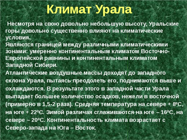  Климат Урала  Несмотря на свою довольно небольшую высоту, Уральские горы довольно существенно влияют на климатические условия. Являются границей между различными климатическими зонами: умеренно континентальным климатом Восточно-Европейской равнины и континентальным климатом Западной Сибири. Атлантические воздушные массы доходят до западного склона Урала, пытаясь преодолеть его, поднимаются выше и охлаждаются. В результате этого в западной части Урала выпадает большее количество осадков, нежели в восточной (примерно в 1,5-2 раза). Средняя температура на севере + 8 0 С, на юге + 22 0 С. Зимой различая сглаживаются на юге – 16 0 С, на севере – 20 0 С. Континентальность климата возрастает с Северо-запада на Юга – Восток.  