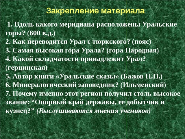  Закрепление материала  1. Вдоль какого меридиана расположены Уральские горы? (600 в.д.)   2. Как переводится Урал с тюркского? (пояс)   3. Самая высокая гора Урала? (гора Народная)   4. Какой складчатости принадлежит Урал? (герцинская)  5. Автор книги «Уральские сказы» (Бажов П.П.)   6. Минералогический заповедник? (Ильменский)   7. Почему именно этот регион получил столь высокое звание: “Опорный край державы, ее добытчик и кузнец?”  (Выслушиваются мнения учеников)  