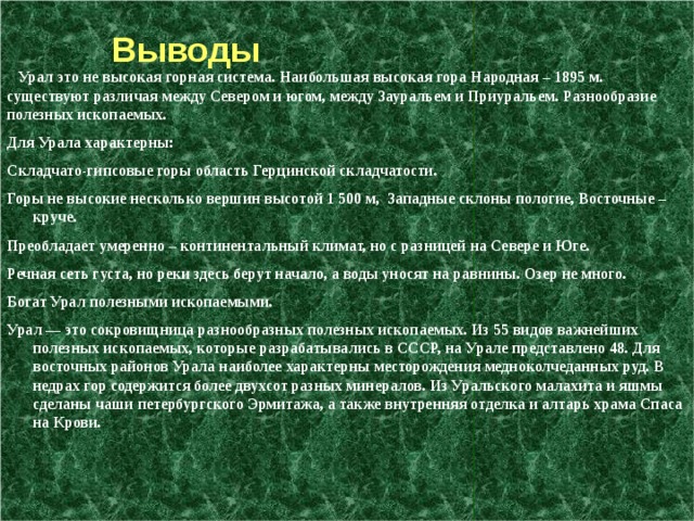  Выводы  Урал это не высокая горная система. Наибольшая высокая гора Народная – 1895 м. существуют различая между Севером и югом, между Зауральем и Приуральем. Разнообразие полезных ископаемых. Для Урала характерны: Складчато-гипсовые горы область Герцинской складчатости. Горы не высокие несколько вершин высотой 1 500 м,  Западные склоны пологие, Восточные – круче. Преобладает умеренно – континентальный климат, но с разницей на Севере и Юге. Речная сеть густа, но реки здесь берут начало, а воды уносят на равнины. Озер не много. Богат Урал полезными ископаемыми. Урал — это сокровищница разнообразных полезных ископаемых. Из 55 видов важнейших полезных ископаемых, которые разрабатывались в СССР, на Урале представлено 48. Для восточных районов Урала наиболее характерны месторождения медноколчеданных руд. В недрах гор содержится более двухсот разных минералов. Из Уральского малахита и яшмы сделаны чаши петербургского Эрмитажа, а также внутренняя отделка и алтарь храма Спаса на Крови. 