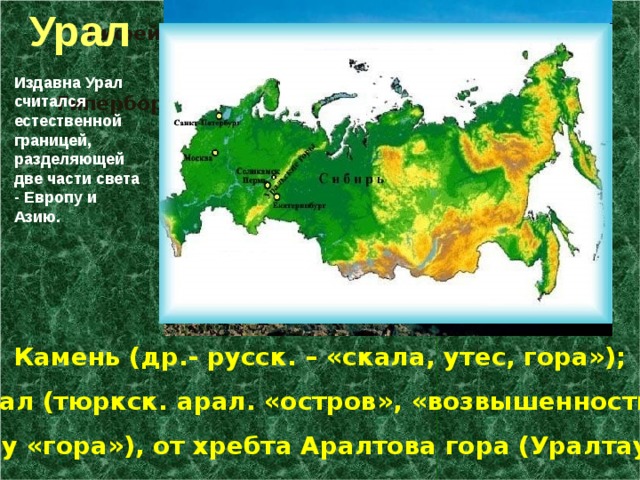 Урал Рифейские горы (от лат. ripa – «берег»), «горы на краю земли»; Гиперборейские (греч. «крайние, северные»);       Камень (др.- русск. – «скала, утес, гора»); Урал (тюркск. арал. «остров», «возвышенность», тау «гора»), от хребта Аралтова гора (Уралтау) Издавна Урал считался естественной границей, разделяющей две части света - Европу и Азию. 