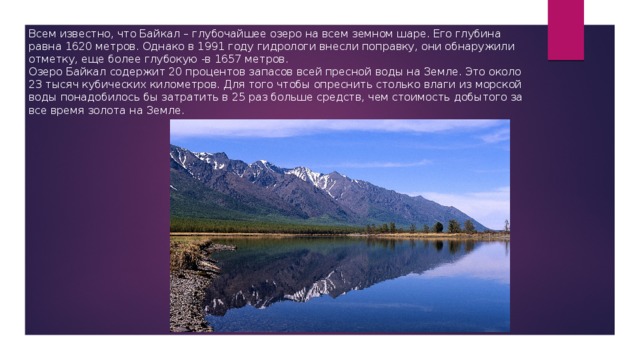 Всем известно, что Байкал – глубочайшее озеро на всем земном шаре. Его глубина равна 1620 метров. Однако в 1991 году гидрологи внесли поправку, они обнаружили отметку, еще более глубокую -в 1657 метров. Озеро Байкал содержит 20 процентов запасов всей пресной воды на Земле. Это около 23 тысяч кубических километров. Для того чтобы опреснить столько влаги из морской воды понадобилось бы затратить в 25 раз больше средств, чем стоимость добытого за все время золота на Земле. 