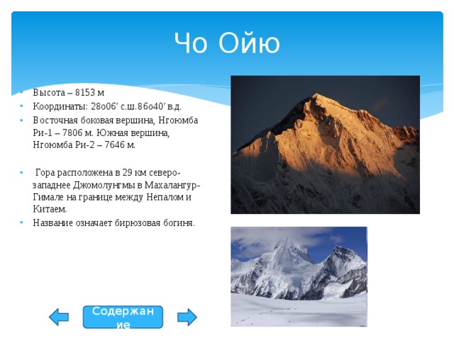 Чо Ойю Высота – 8153 м Координаты: 28o06′ с.ш.86o40′ в.д. Восточная боковая вершина, Нгоюмба Ри-1 – 7806 м. Южная вершина, Нгоюмба Ри-2 – 7646 м.  Гора расположена в 29 км северо-западнее Джомолунгмы в Махалангур-Гимале на границе между Непалом и Китаем. Название означает бирюзовая богиня. Содержание 