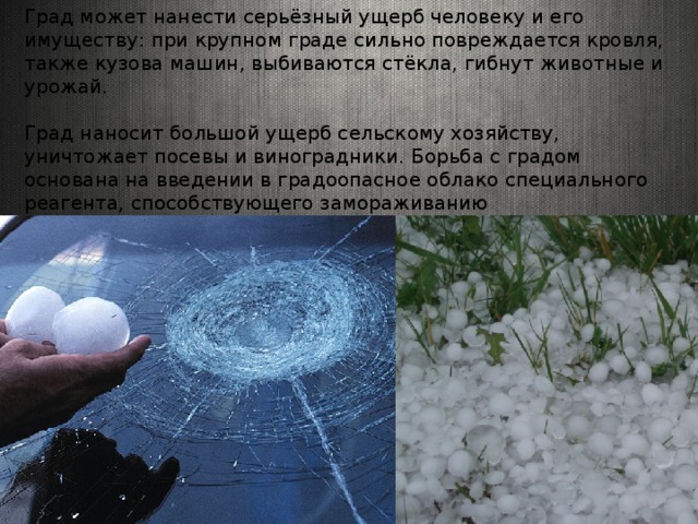 Град может нанести серьёзный ущерб человеку и его имуществу: при крупном граде сильно повреждается кровля, также кузовa машин, выбиваются стёкла, гибнут животные и урожай. Град наносит большой ущерб сельскому хозяйству, уничтожает посевы и виноградники. Борьба с градом основана на введении в градоопасное облако специального реагента, способствующего замораживанию переохлаждённых капель. 