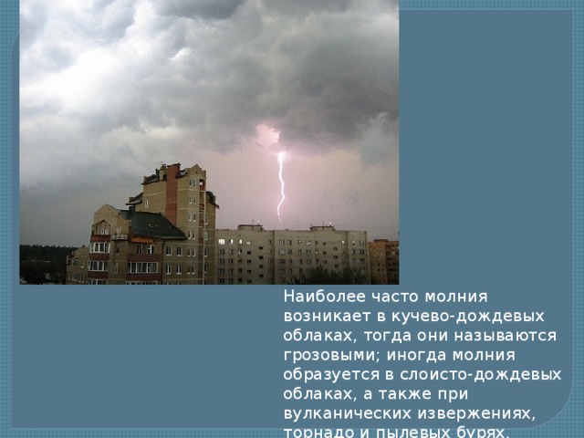 Наиболее часто молния возникает в кучево-дождевых облаках, тогда они называются грозовыми; иногда молния образуется в слоисто-дождевых облаках, а также при вулканических извержениях, торнадо и пылевых бурях. 
