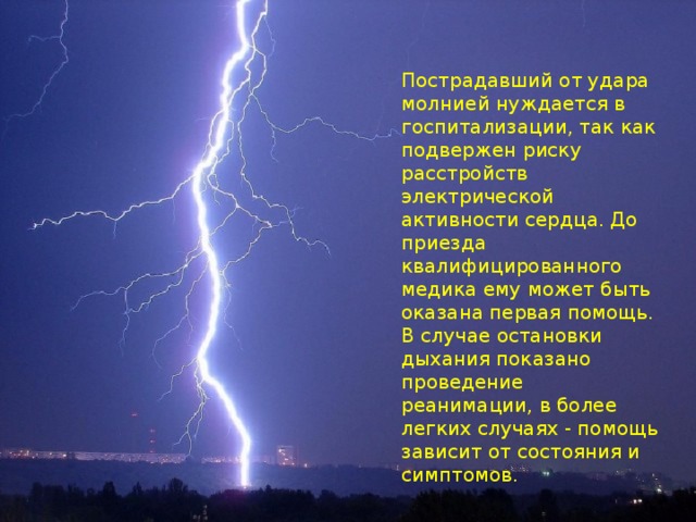  Молнии — серьёзная угроза для жизни людей. Поражение человека или животного молнией часто происходит на открытых пространствах, так как электрический ток идёт по кратчайшему пути «грозовое облако-земля». Часто молния попадает в деревья и трансформаторные установки на железной дороге, вызывая их возгорание. Пострадавший от удара молнией нуждается в госпитализации, так как подвержен риску расстройств электрической активности сердца. До приезда квалифицированного медика ему может быть оказана первая помощь. В случае остановки дыхания показано проведение реанимации, в более легких случаях - помощь зависит от состояния и симптомов. 