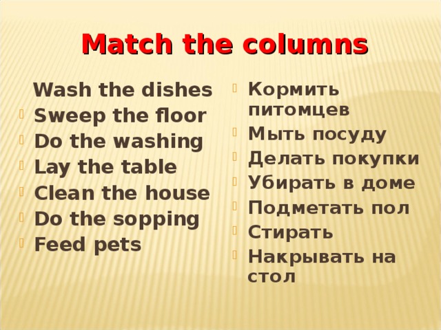 Match the columns  Wash the dishes Кормить питомцев Мыть посуду Делать покупки Убирать в доме Подметать пол Стирать Накрывать на стол Sweep the floor Do the washing Lay the table Clean the house Do the sopping Feed pets 