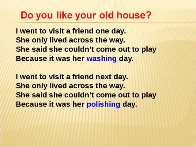 I went to visit a friend one day.  She only lived across the way. She said she couldn’t come out to play Because it was her washing day. I went to visit a friend next day. She only lived across the way. She said she couldn’t come out to play Because it was her polishing day.  