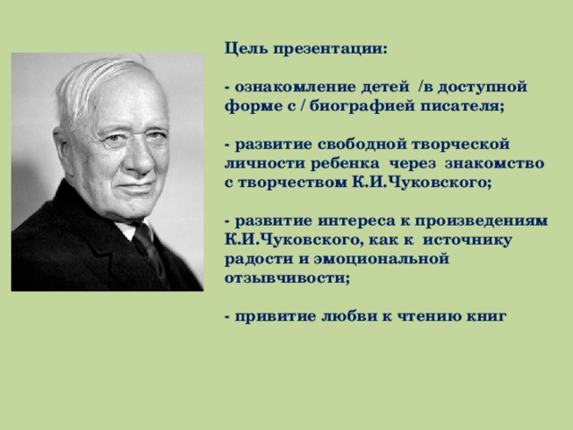 Цель презентации:  - ознакомление детей /в доступной форме с / биографией писателя;  - развитие свободной творческой личности ребенка через знакомство с творчеством К.И.Чуковского;  - развитие интереса к произведениям К.И.Чуковского, как к источнику радости и эмоциональной отзывчивости;  - привитие любви к чтению книг 