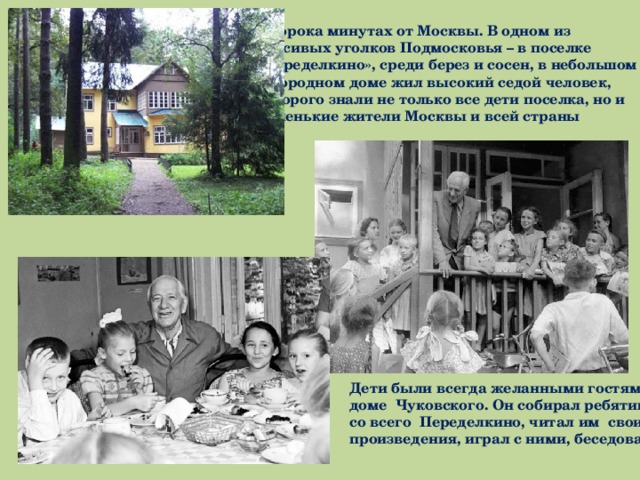 В сорока минутах от Москвы. В одном из красивых уголков Подмосковья – в поселке «Переделкино», среди берез и сосен, в небольшом загородном доме жил высокий седой человек, которого знали не только все дети поселка, но и маленькие жители Москвы и всей страны Дети были всегда желанными гостями в доме Чуковского. Он собирал ребятишек со всего Переделкино, читал им свои произведения, играл с ними, беседовал. 