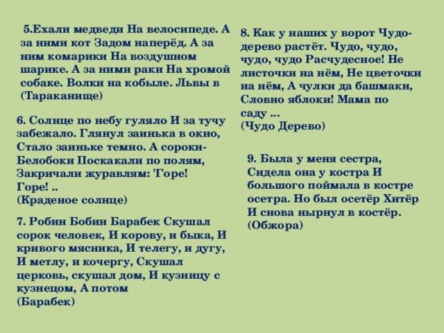   5.Ехали медведи На велосипеде. А за ними кот Задом наперёд. А за ним комарики На воздушном шарике. А за ними раки На хромой собаке. Волки на кобыле. Львы в   (Тараканище)   8. Как у наших у ворот Чудо-дерево растёт. Чудо, чудо, чудо, чудо Расчудесное! Не листочки на нём, Не цветочки на нём, А чулки да башмаки, Словно яблоки! Мама по саду ...  (Чудо Дерево) 6. Солнце по небу гуляло И за тучу забежало. Глянул заинька в окно, Стало заиньке темно. А сороки- Белобоки Поскакали по полям, Закричали журавлям: 'Горе! Горе! ..  (Краденое солнце)   9. Была у меня сестра, Сидела она у костра И большого поймала в костре осетра. Но был осетёр Хитёр И снова нырнул в костёр.  (Обжора)   7. Робин Бобин Барабек Скушал сорок человек, И корову, и быка, И кривого мясника, И телегу, и дугу, И метлу, и кочергу, Скушал церковь, скушал дом, И кузницу с кузнецом, А потом   (Барабек)   