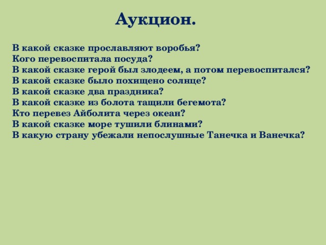 Аукцион. В какой сказке прославляют воробья? Кого перевоспитала посуда? В какой сказке герой был злодеем, а потом перевоспитался? В какой сказке было похищено солнце? В какой сказке два праздника? В какой сказке из болота тащили бегемота? Кто перевез Айболита через океан? В какой сказке море тушили блинами? В какую страну убежали непослушные Танечка и Ванечка? 