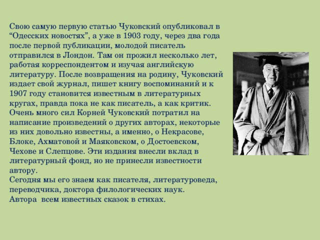 Свою самую первую статью Чуковский опубликовал в “Одесских новостях”, а уже в 1903 году, через два года после первой публикации, молодой писатель отправился в Лондон. Там он прожил несколько лет, работая корреспондентом и изучая английскую литературу. После возвращения на родину, Чуковский издает свой журнал, пишет книгу воспоминаний и к 1907 году становится известным в литературных кругах, правда пока не как писатель, а как критик. Очень много сил Корней Чуковский потратил на написание произведений о других авторах, некоторые из них довольно известны, а именно, о Некрасове, Блоке, Ахматовой и Маяковском, о Достоевском, Чехове и Слепцове. Эти издания внесли вклад в литературный фонд, но не принесли известности автору. Сегодня мы его знаем как писателя, литературоведа, переводчика, доктора филологических наук. Автора всем известных сказок в стихах. 
