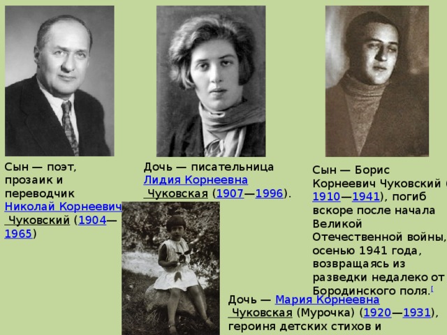 Сын — поэт, прозаик и переводчик  Николай Корнеевич Чуковский  ( 1904 — 1965 ) Дочь — писательница   Лидия Корнеевна Чуковская  ( 1907 — 1996 ). Сын — Борис Корнеевич Чуковский ( 1910 — 1941 ), погиб вскоре после начала Великой Отечественной войны, осенью 1941 года, возвращаясь из разведки недалеко от Бородинского поля. [ Дочь —  Мария Корнеевна Чуковская  (Мурочка) ( 1920 — 1931 ), героиня детских стихов и рассказов отца. 
