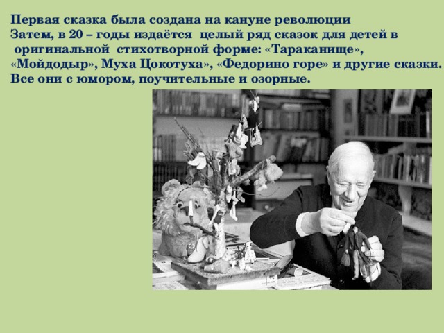 Первая сказка была создана на кануне революции Затем, в 20 – годы издаётся целый ряд сказок для детей в  оригинальной стихотворной форме: «Тараканище», «Мойдодыр», Муха Цокотуха», «Федорино горе» и другие сказки. Все они с юмором, поучительные и озорные. 