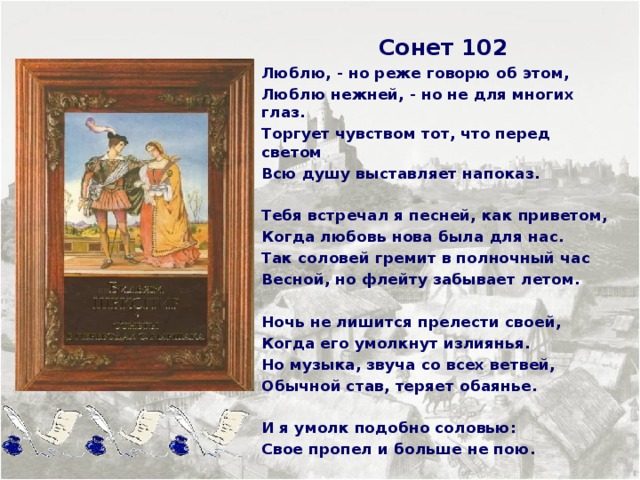  Сонет 102 Люблю, - но реже говорю об этом, Люблю нежней, - но не для многих глаз. Торгует чувством тот, что перед светом Всю душу выставляет напоказ.  Тебя встречал я песней, как приветом, Когда любовь нова была для нас. Так соловей гремит в полночный час Весной, но флейту забывает летом.  Ночь не лишится прелести своей, Когда его умолкнут излиянья. Но музыка, звуча со всех ветвей, Обычной став, теряет обаянье.  И я умолк подобно соловью: Свое пропел и больше не пою.      